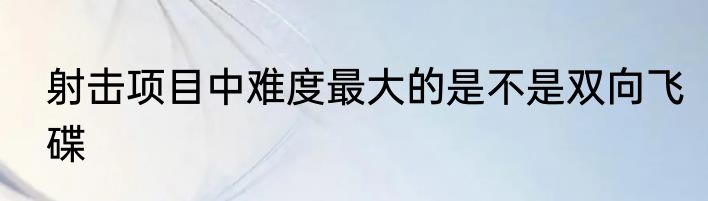 射击项目中难度最大的是不是双向飞碟