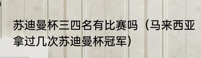 苏迪曼杯三四名有比赛吗（马来西亚拿过几次苏迪曼杯冠军）