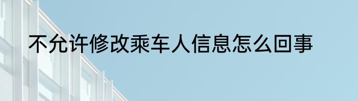 不允许修改乘车人信息怎么回事