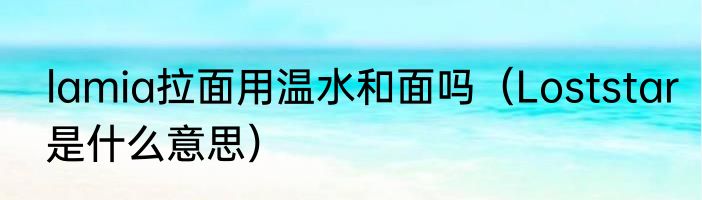 lamia拉面用温水和面吗（Loststar是什么意思）