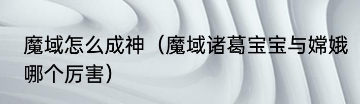 魔域怎么成神（魔域诸葛宝宝与嫦娥哪个厉害）