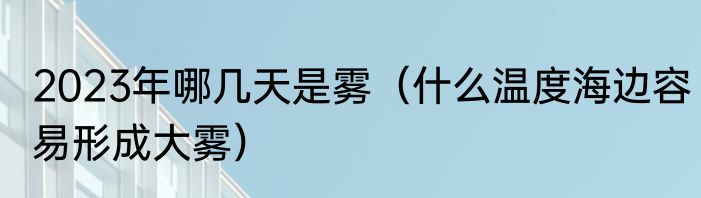 2023年哪几天是雾（什么温度海边容易形成大雾）