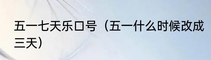 五一七天乐口号（五一什么时候改成三天）
