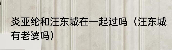 炎亚纶和汪东城在一起过吗（汪东城有老婆吗）