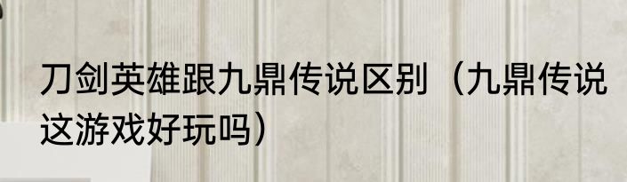刀剑英雄跟九鼎传说区别（九鼎传说这游戏好玩吗）