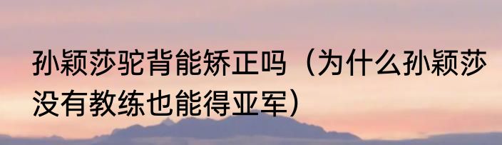 孙颖莎驼背能矫正吗（为什么孙颖莎没有教练也能得亚军）