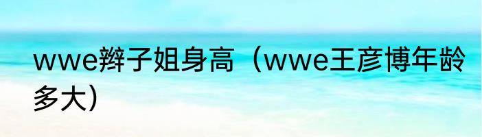 wwe辫子姐身高（wwe王彦博年龄多大）