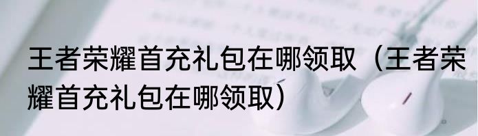 王者荣耀首充礼包在哪领取（王者荣耀首充礼包在哪领取）