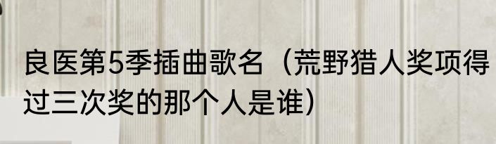良医第5季插曲歌名（荒野猎人奖项得过三次奖的那个人是谁）