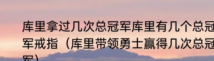 库里拿过几次总冠军库里有几个总冠军戒指（库里带领勇士赢得几次总冠军）