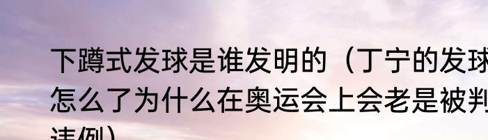 下蹲式发球是谁发明的（丁宁的发球怎么了为什么在奥运会上会老是被判违例）