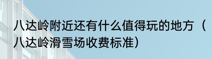 八达岭附近还有什么值得玩的地方（八达岭滑雪场收费标准）