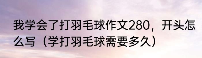 我学会了打羽毛球作文280，开头怎么写（学打羽毛球需要多久）
