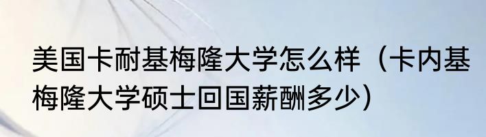 美国卡耐基梅隆大学怎么样（卡内基梅隆大学硕士回国薪酬多少）
