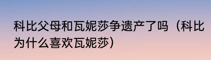 科比父母和瓦妮莎争遗产了吗（科比为什么喜欢瓦妮莎）