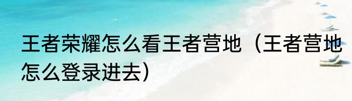 王者荣耀怎么看王者营地（王者营地怎么登录进去）