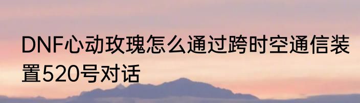 DNF心动玫瑰怎么通过跨时空通信装置520号对话