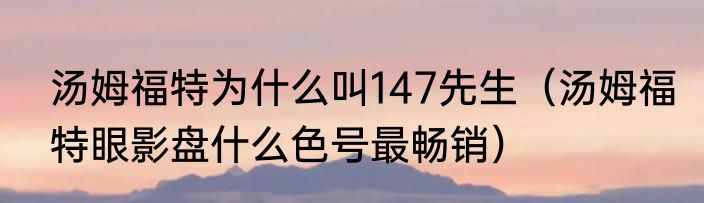 汤姆福特为什么叫147先生（汤姆福特眼影盘什么色号最畅销）