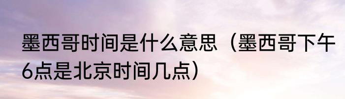 墨西哥时间是什么意思（墨西哥下午6点是北京时间几点）