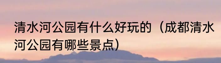 清水河公园有什么好玩的（成都清水河公园有哪些景点）