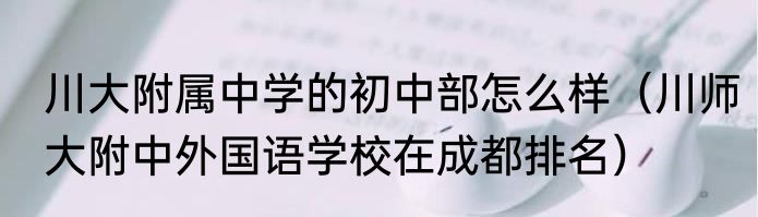 川大附属中学的初中部怎么样（川师大附中外国语学校在成都排名）
