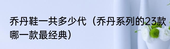 乔丹鞋一共多少代（乔丹系列的23款哪一款最经典）