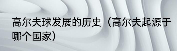 高尔夫球发展的历史（高尔夫起源于哪个国家）