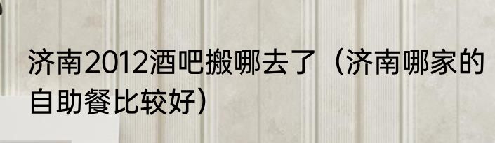 济南2012酒吧搬哪去了（济南哪家的自助餐比较好）