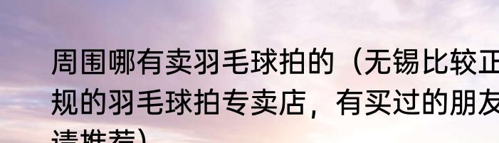 周围哪有卖羽毛球拍的（无锡比较正规的羽毛球拍专卖店，有买过的朋友请推荐）