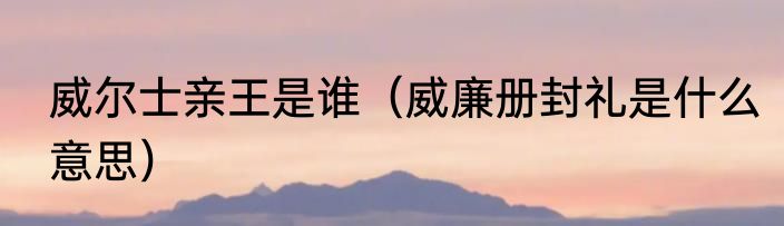 威尔士亲王是谁（威廉册封礼是什么意思）