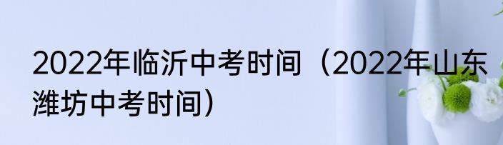 2022年临沂中考时间（2022年山东潍坊中考时间）