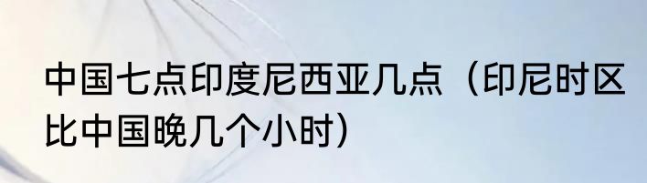 中国七点印度尼西亚几点（印尼时区比中国晚几个小时）