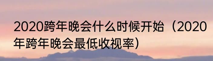 2020跨年晚会什么时候开始（2020年跨年晚会最低收视率）