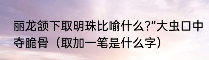 丽龙颔下取明珠比喻什么?“大虫口中夺脆骨（取加一笔是什么字）