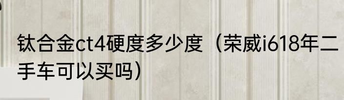 钛合金ct4硬度多少度（荣威i618年二手车可以买吗）