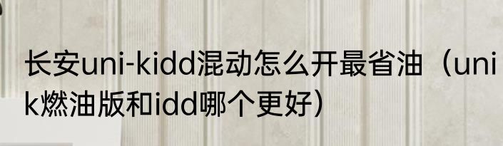 长安uni-kidd混动怎么开最省油（unik燃油版和idd哪个更好）