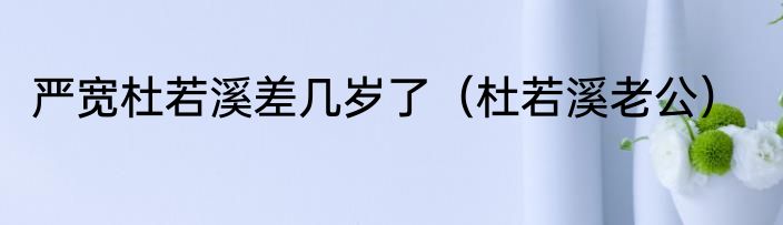 严宽杜若溪差几岁了（杜若溪老公）