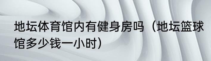 地坛体育馆内有健身房吗（地坛篮球馆多少钱一小时）