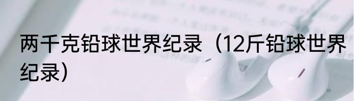 两千克铅球世界纪录（12斤铅球世界纪录）