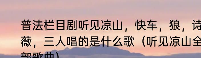 普法栏目剧听见凉山，快车，狼，诗薇，三人唱的是什么歌（听见凉山全部歌曲）