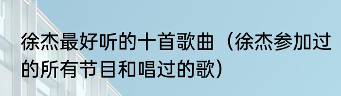 徐杰最好听的十首歌曲（徐杰参加过的所有节目和唱过的歌）