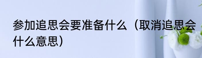 参加追思会要准备什么（取消追思会什么意思）