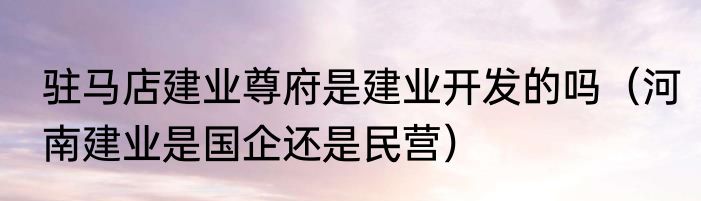 驻马店建业尊府是建业开发的吗（河南建业是国企还是民营）