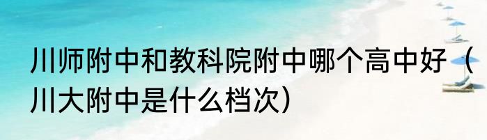 川师附中和教科院附中哪个高中好（川大附中是什么档次）