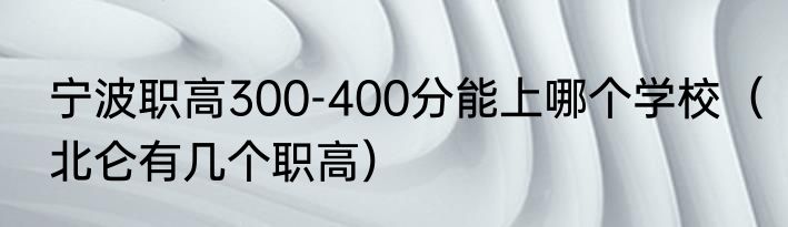 宁波职高300-400分能上哪个学校（北仑有几个职高）