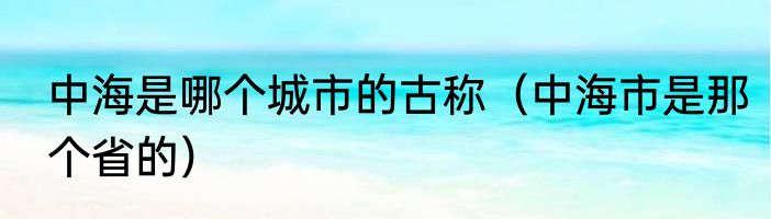 中海是哪个城市的古称（中海市是那个省的）