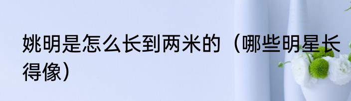 姚明是怎么长到两米的（哪些明星长得像）