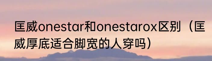 匡威onestar和onestarox区别（匡威厚底适合脚宽的人穿吗）