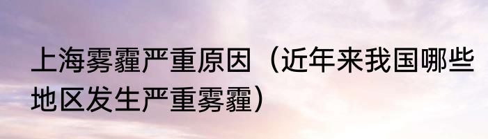 上海雾霾严重原因（近年来我国哪些地区发生严重雾霾）