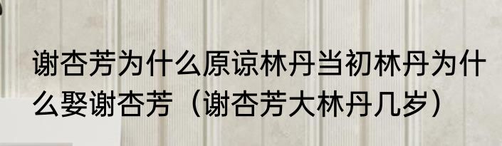 谢杏芳为什么原谅林丹当初林丹为什么娶谢杏芳（谢杏芳大林丹几岁）